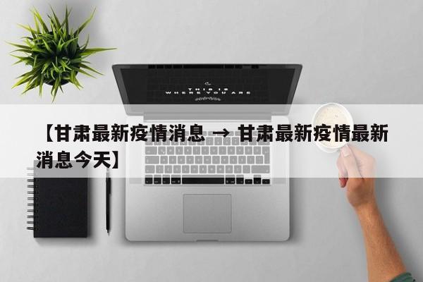 【甘肃最新疫情消息 → 甘肃最新疫情最新消息今天】