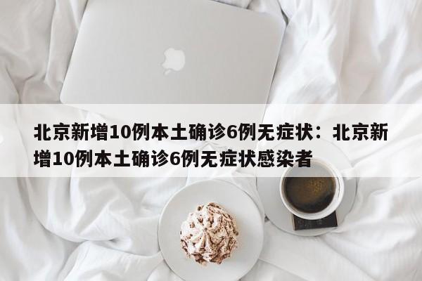 北京新增10例本土确诊6例无症状:北京新增10例本土确诊6例无症状感染者