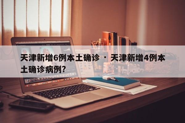 天津新增6例本土确诊 · 天津新增4例本土确诊病例?