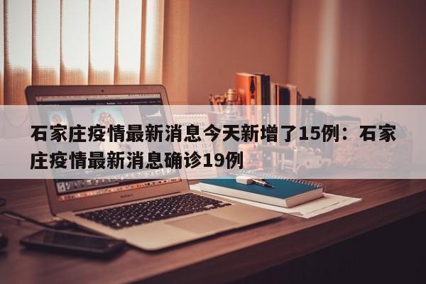石家庄疫情最新消息今天新增了15例:石家庄疫情最新消息确诊19例