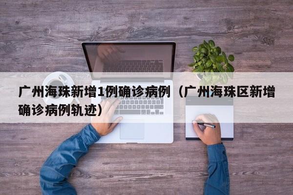广州海珠新增1例确诊病例(广州海珠区新增确诊病例轨迹)