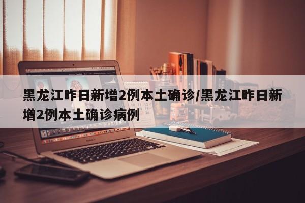 黑龙江昨日新增2例本土确诊/黑龙江昨日新增2例本土确诊病例
