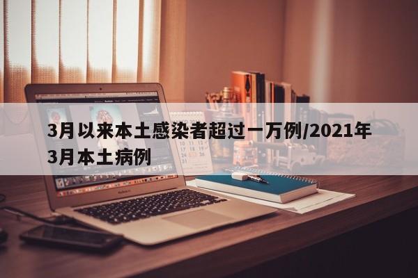 3月以来本土感染者超过一万例/2021年3月本土病例