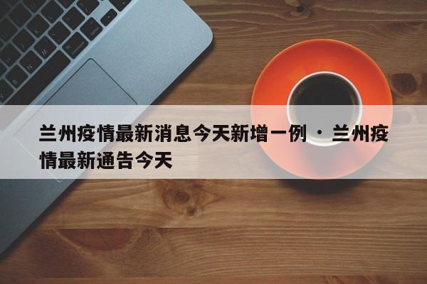 兰州疫情最新消息今天新增一例 · 兰州疫情最新通告今天