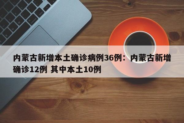 内蒙古新增本土确诊病例36例：内蒙古新增确诊12例 其中本土10例