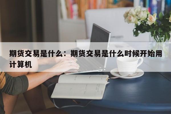 期货交易是什么:期货交易是什么时候开始用计算机