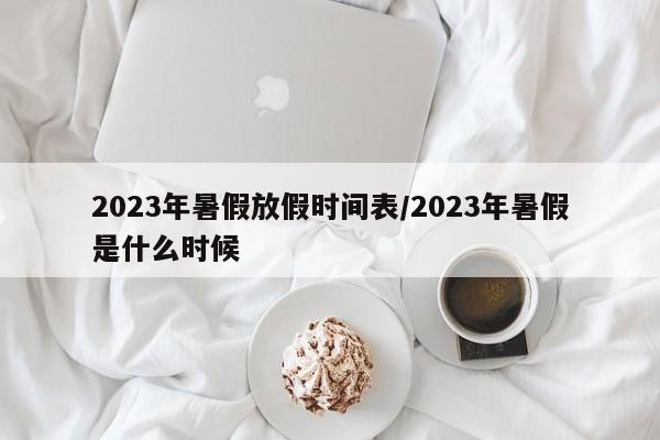 2023年暑假放假时间表/2023年暑假是什么时候