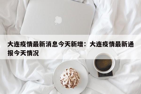 大连疫情最新消息今天新增:大连疫情最新通报今天情况