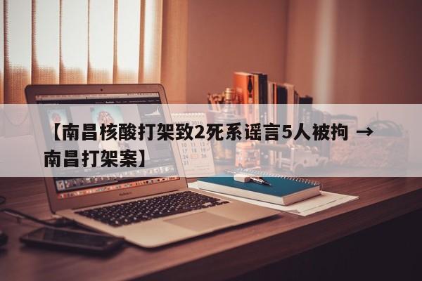 【南昌核酸打架致2死系谣言5人被拘 → 南昌打架案】