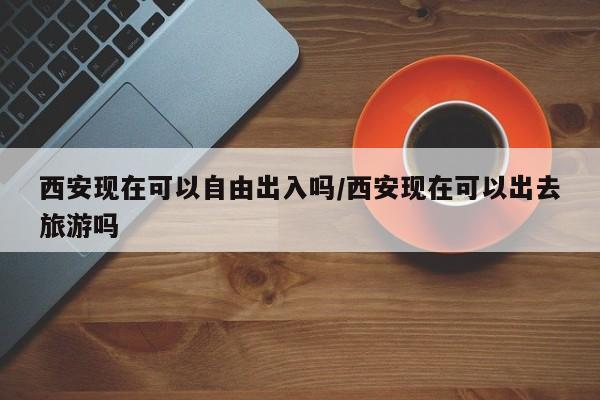 西安现在可以自由出入吗/西安现在可以出去旅游吗