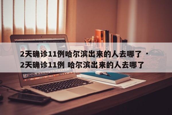 2天确诊11例哈尔滨出来的人去哪了 · 2天确诊11例 哈尔滨出来的人去哪了