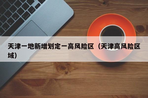 天津一地新增划定一高风险区(天津高风险区域)