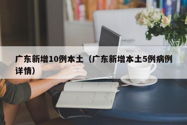 广东新增10例本土(广东新增本土5例病例详情)