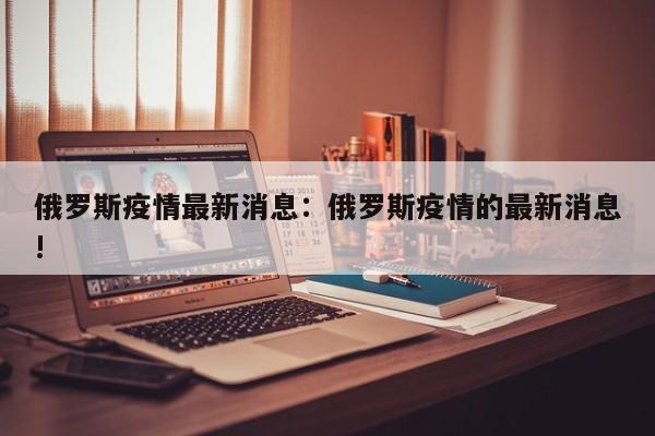俄罗斯疫情最新消息:俄罗斯疫情的最新消息!
