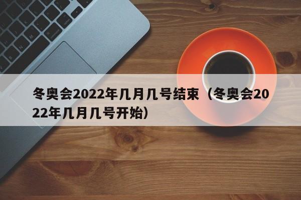 冬奥会2022年几月几号结束(冬奥会2022年几月几号开始)
