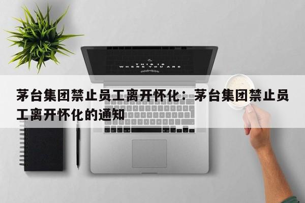 茅台集团禁止员工离开怀化：茅台集团禁止员工离开怀化的通知