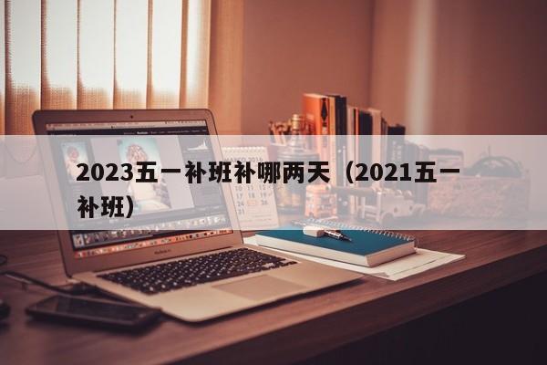 2023五一补班补哪两天(2021五一 补班)
