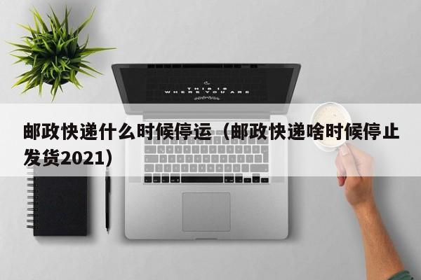 邮政快递什么时候停运(邮政快递啥时候停止发货2021)