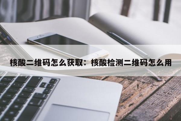 核酸二维码怎么获取:核酸检测二维码怎么用