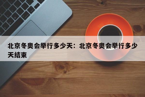 北京冬奥会举行多少天:北京冬奥会举行多少天结束