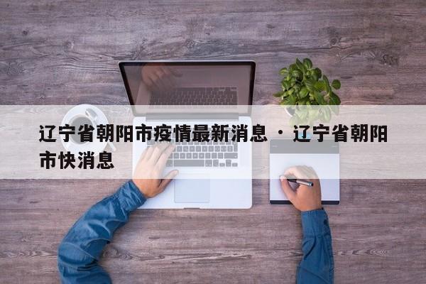 辽宁省朝阳市疫情最新消息 · 辽宁省朝阳市快消息