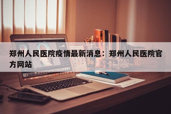 郑州人民医院疫情最新消息:郑州人民医院官方网站
