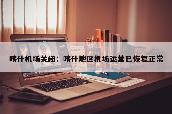 喀什机场关闭：喀什地区机场运营已恢复正常