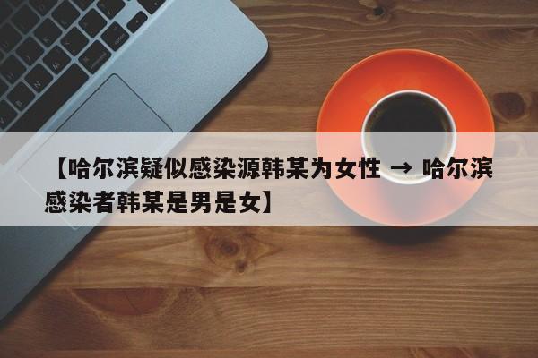 【哈尔滨疑似感染源韩某为女性 → 哈尔滨感染者韩某是男是女】