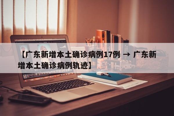 【广东新增本土确诊病例17例 → 广东新增本土确诊病例轨迹】