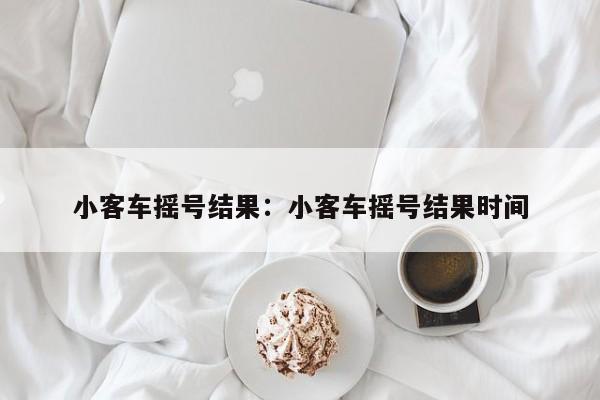 小客车摇号结果：小客车摇号结果时间