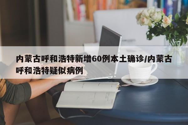 内蒙古呼和浩特新增60例本土确诊/内蒙古呼和浩特疑似病例