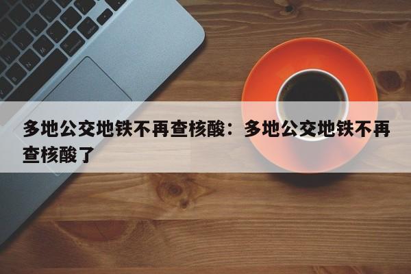 多地公交地铁不再查核酸：多地公交地铁不再查核酸了