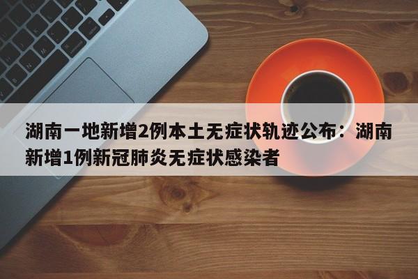 湖南一地新增2例本土无症状轨迹公布：湖南新增1例新冠肺炎无症状感染者