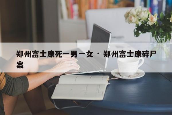 郑州富士康死一男一女 · 郑州富士康碎尸案