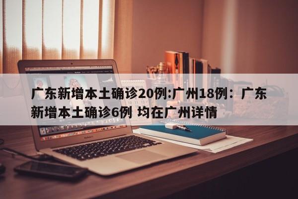 广东新增本土确诊20例:广州18例:广东新增本土确诊6例 均在广州详情