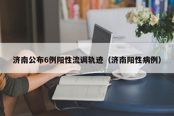 济南公布6例阳性流调轨迹(济南阳性病例)