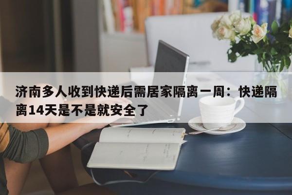 济南多人收到快递后需居家隔离一周:快递隔离14天是不是就安全了