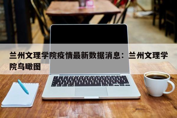 兰州文理学院疫情最新数据消息：兰州文理学院鸟瞰图