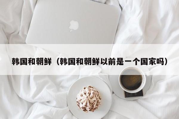 韩国和朝鲜(韩国和朝鲜以前是一个国家吗)