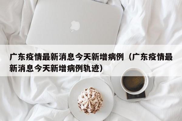 广东疫情最新消息今天新增病例(广东疫情最新消息今天新增病例轨迹)
