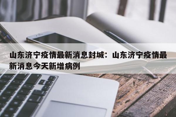 山东济宁疫情最新消息封城:山东济宁疫情最新消息今天新增病例