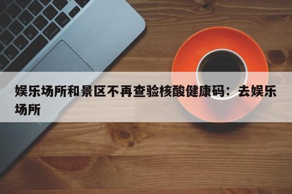 娱乐场所和景区不再查验核酸健康码:去娱乐场所