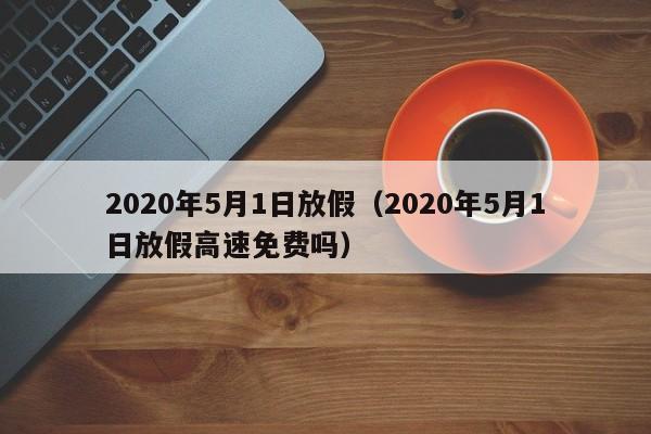 2020年5月1日放假(2020年5月1日放假高速免费吗)