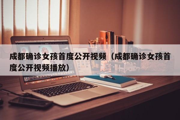 成都确诊女孩首度公开视频(成都确诊女孩首度公开视频播放)