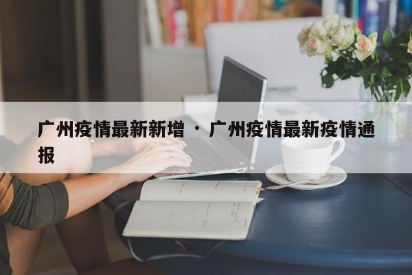 广州疫情最新新增 · 广州疫情最新疫情通报