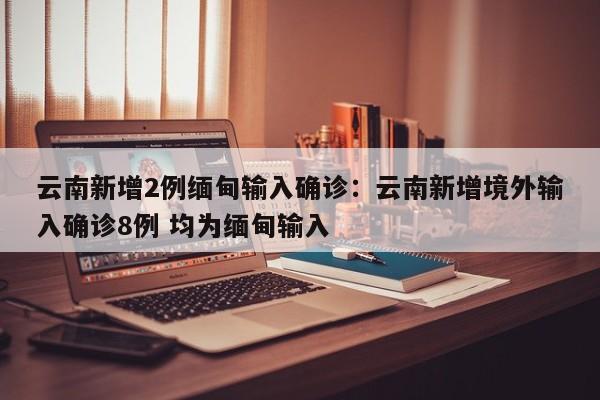 云南新增2例缅甸输入确诊:云南新增境外输入确诊8例 均为缅甸输入