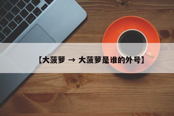 【大菠萝 → 大菠萝是谁的外号】