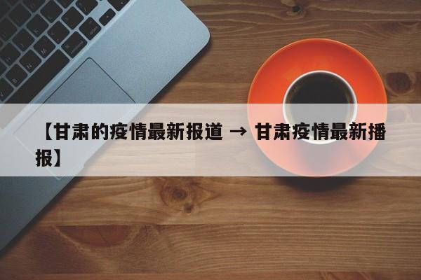 【甘肃的疫情最新报道 → 甘肃疫情最新播报】