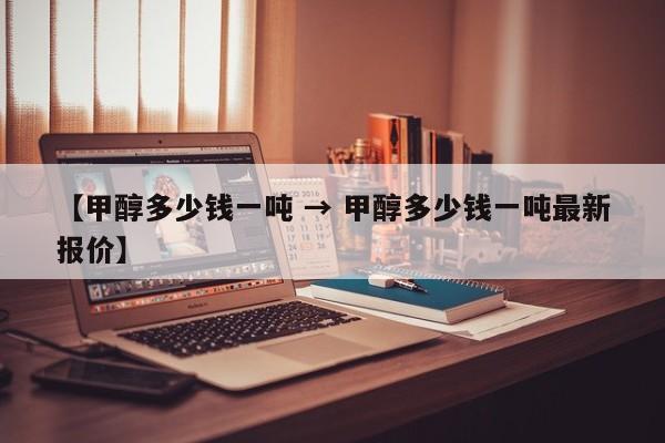 【甲醇多少钱一吨 → 甲醇多少钱一吨最新报价】