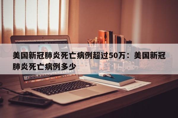 美国新冠肺炎死亡病例超过50万:美国新冠肺炎死亡病例多少